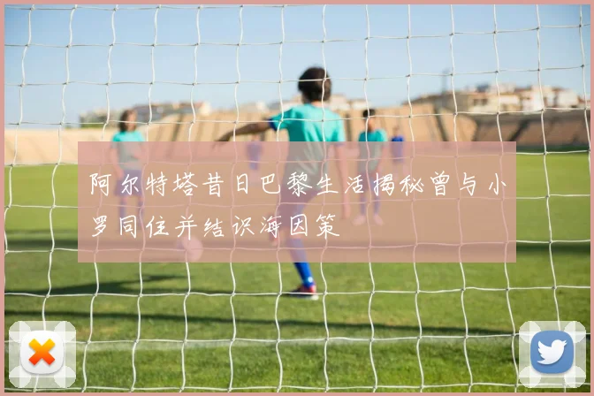 阿尔特塔昔日巴黎生活揭秘曾与小罗同住并结识海因策