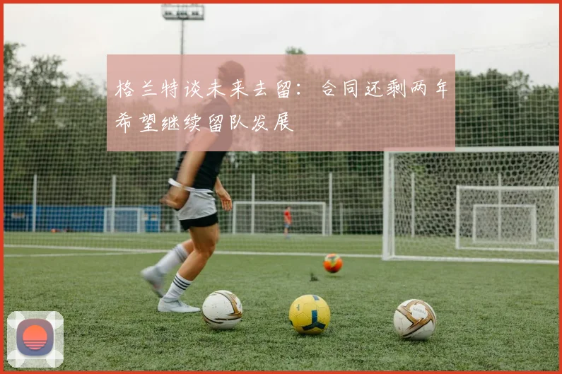格兰特谈未来去留：合同还剩两年希望继续留队发展