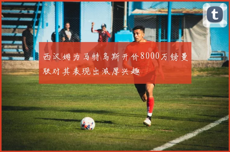 西汉姆为马特乌斯开价8000万镑曼联对其表现出浓厚兴趣