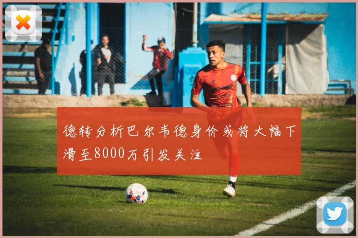 德转分析巴尔韦德身价或将大幅下滑至8000万引发关注