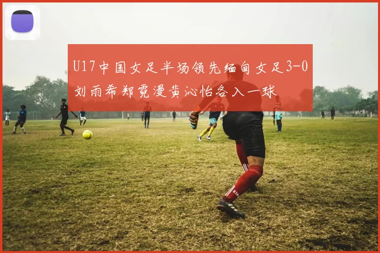 U17中国女足半场领先缅甸女足3-0刘雨希郑霓漫黄沁怡各入一球