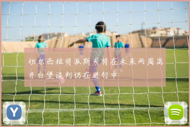 切尔西租将派斯或将在未来两周离开白堡谈判仍在进行中