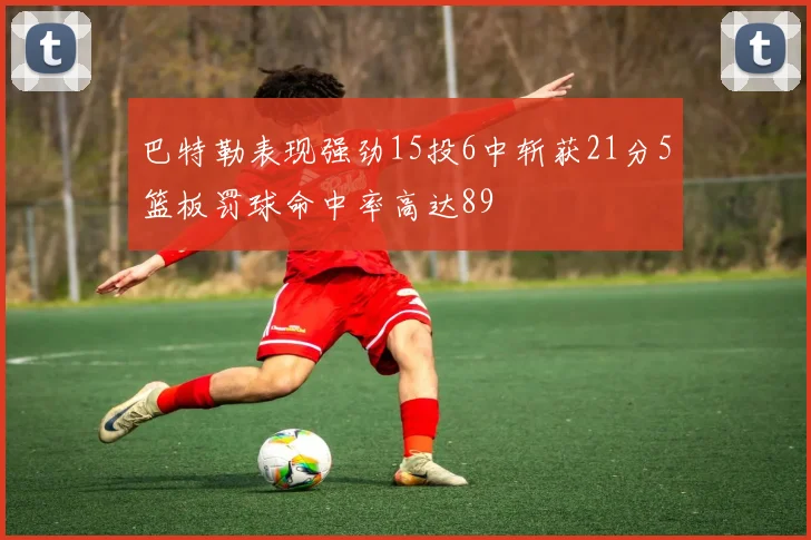 巴特勒表现强劲15投6中斩获21分5篮板罚球命中率高达89