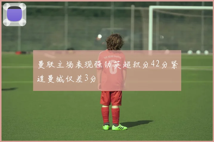 曼联主场表现强劲英超积分42分紧追曼城仅差3分