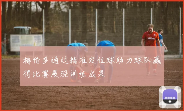 梅伦多通过精准定位球助力球队赢得比赛展现训练成果