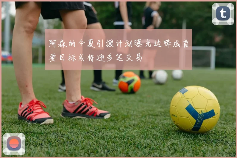 阿森纳今夏引援计划曝光边锋成首要目标或将迎多笔交易