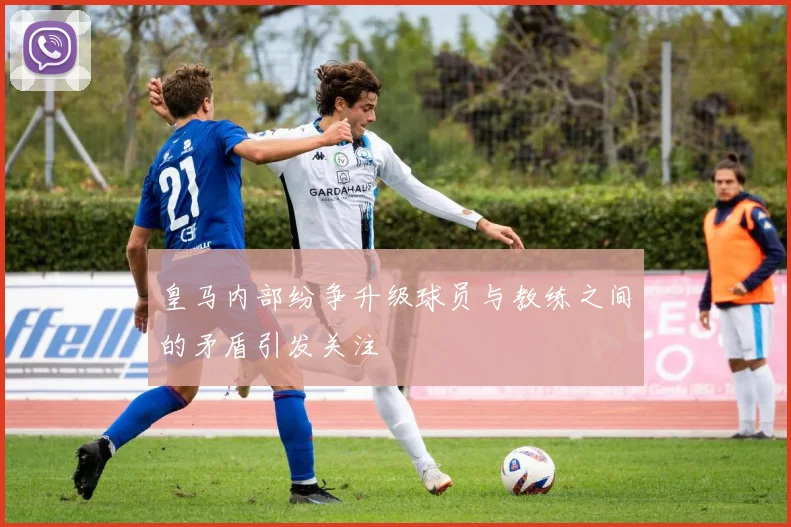 皇马内部纷争升级球员与教练之间的矛盾引发关注