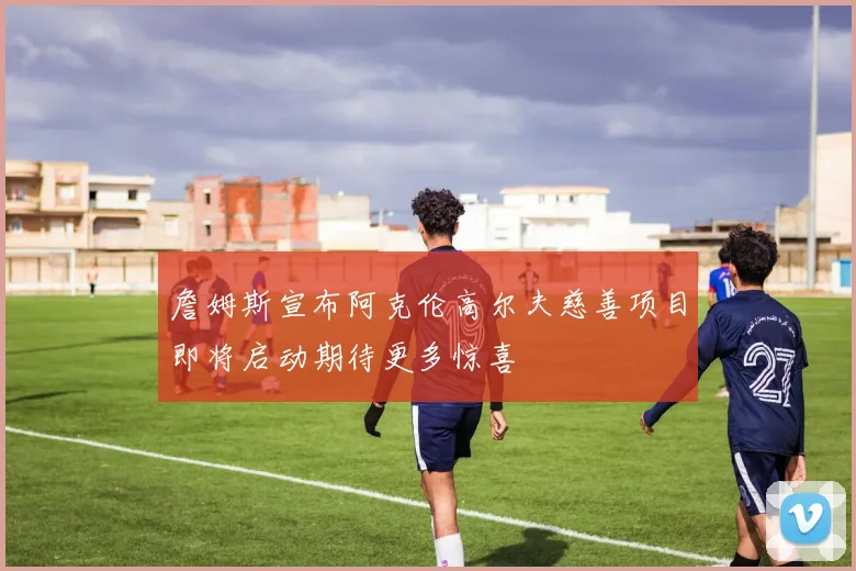 詹姆斯宣布阿克伦高尔夫慈善项目即将启动期待更多惊喜