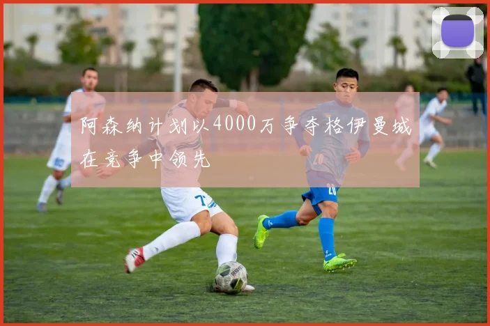 阿森纳计划以4000万争夺格伊曼城在竞争中领先