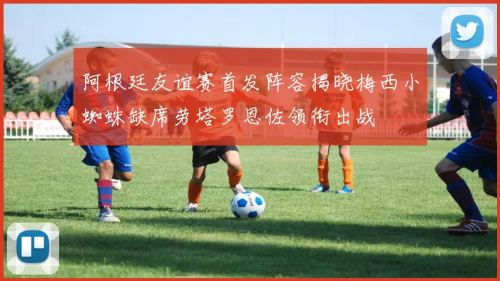 阿根廷友谊赛首发阵容揭晓梅西小蜘蛛缺席劳塔罗恩佐领衔出战