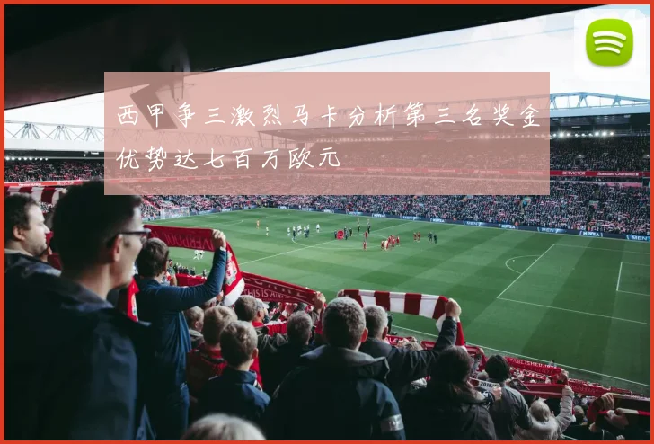 西甲争三激烈马卡分析第三名奖金优势达七百万欧元