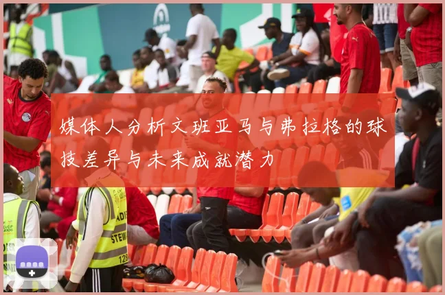 媒体人分析文班亚马与弗拉格的球技差异与未来成就潜力