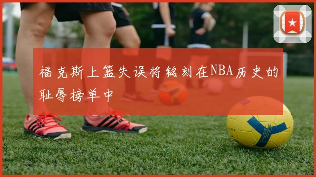 福克斯上篮失误将铭刻在NBA历史的耻辱榜单中