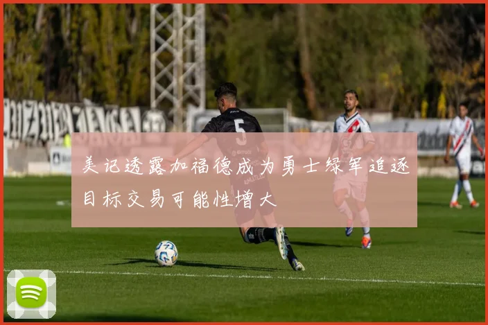 美记透露加福德成为勇士绿军追逐目标交易可能性增大