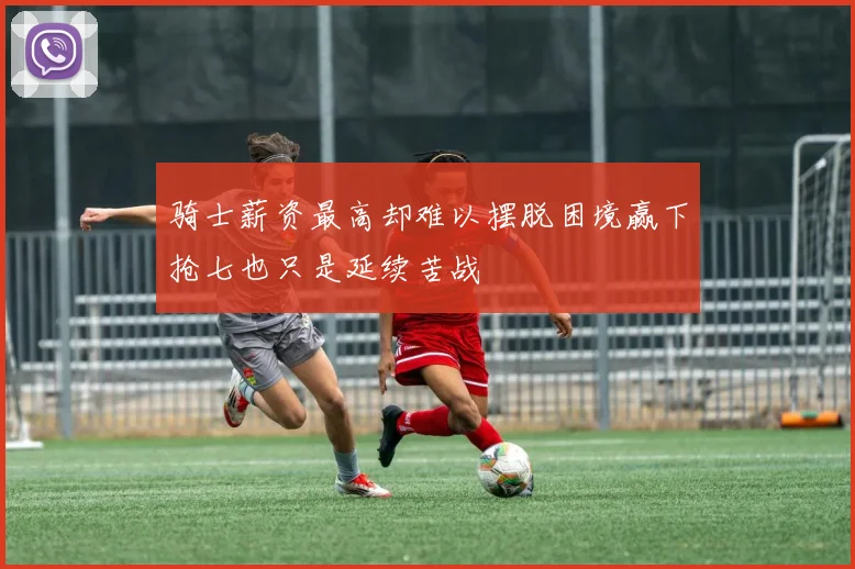 骑士薪资最高却难以摆脱困境赢下抢七也只是延续苦战