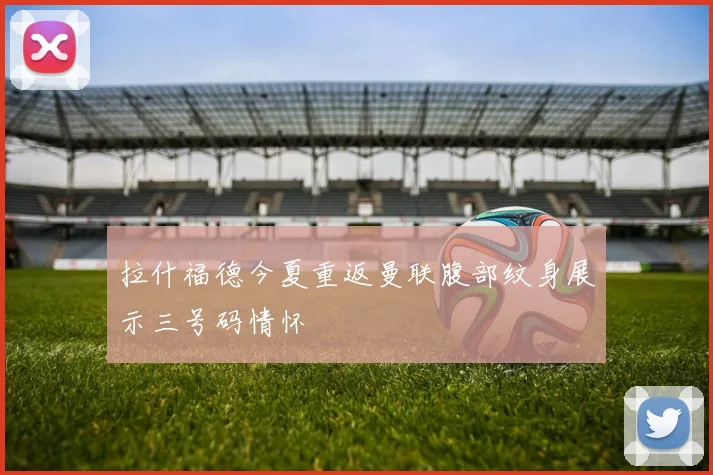 拉什福德今夏重返曼联腹部纹身展示三号码情怀