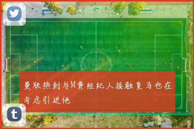 曼联热刺与M费经纪人接触皇马也在考虑引进他