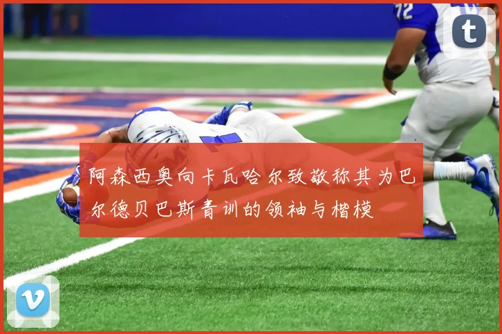 阿森西奥向卡瓦哈尔致敬称其为巴尔德贝巴斯青训的领袖与楷模