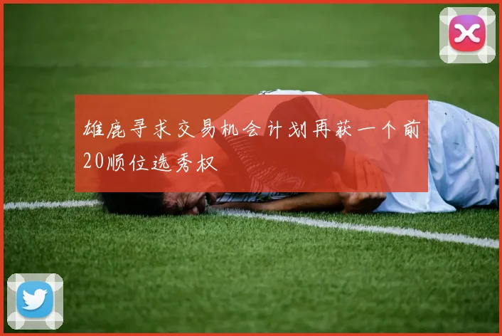 雄鹿寻求交易机会计划再获一个前20顺位选秀权
