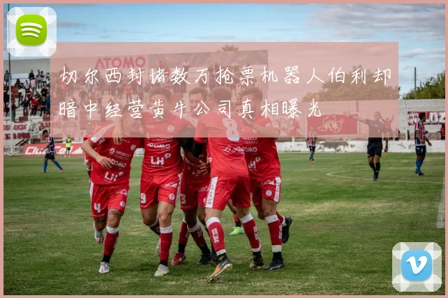 切尔西封堵数万抢票机器人伯利却暗中经营黄牛公司真相曝光