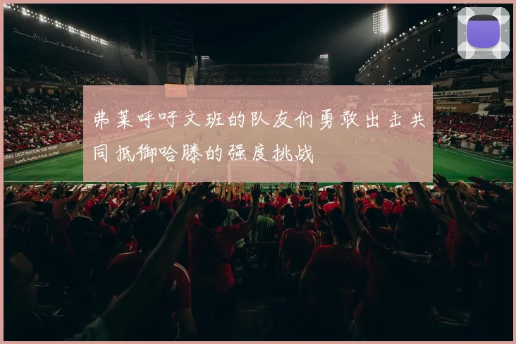 弗莱呼吁文班的队友们勇敢出击共同抵御哈滕的强度挑战