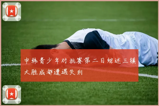 中韩青少年对抗赛第二日综述三镇大胜成都遭遇失利